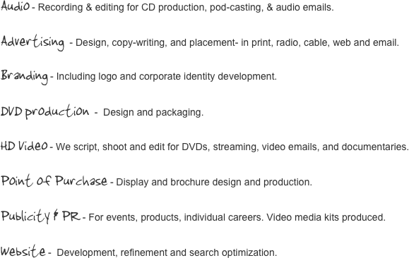 Audio - Recording & editing for CD production, pod-casting, & audio emails.

Advertising  - Design, copy-writing, and placement- in print, radio, cable, web and email.
Branding - Including logo and corporate identity development.
DVD production -  Design and packaging.
HD Video - We script, shoot and edit for DVDs, streaming, video emails, and documentaries.

Point of Purchase - Display and brochure design and production.

Publicity & PR - For events, products, individual careers. Video media kits produced.

Website -  Development, refinement and search optimization.



